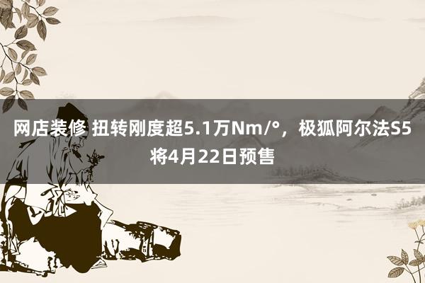 网店装修 扭转刚度超5.1万Nm/°，极狐阿尔法S5将4月22日预售