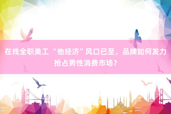 在线全职美工 “他经济”风口已至，品牌如何发力抢占男性消费市场？