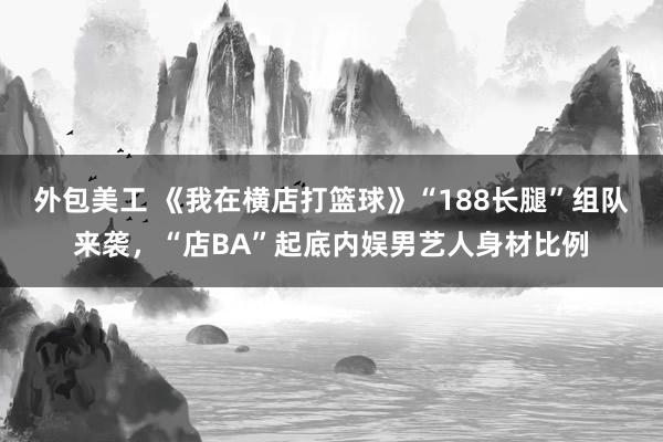 外包美工 《我在横店打篮球》“188长腿”组队来袭，“店BA”起底内娱男艺人身材比例