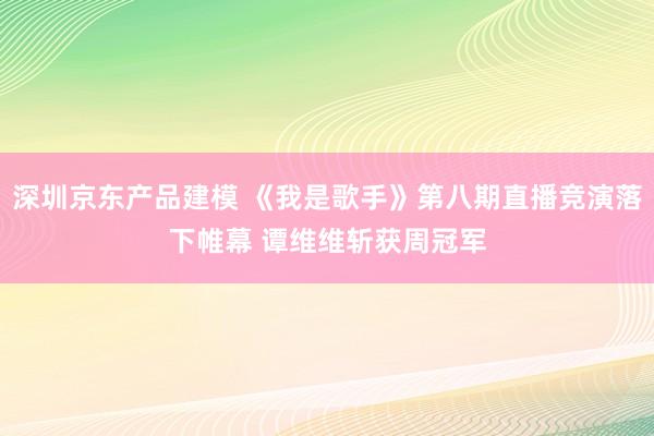 深圳京东产品建模 《我是歌手》第八期直播竞演落下帷幕 谭维维斩获周冠军