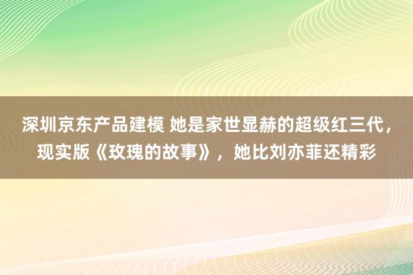 深圳京东产品建模 她是家世显赫的超级红三代，现实版《玫瑰的故事》，她比刘亦菲还精彩