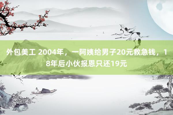 外包美工 2004年，一阿姨给男子20元救急钱，18年后小伙报恩只还19元