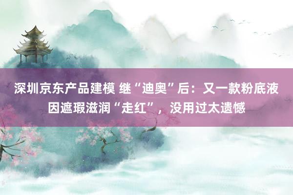 深圳京东产品建模 继“迪奥”后：又一款粉底液因遮瑕滋润“走红”，没用过太遗憾