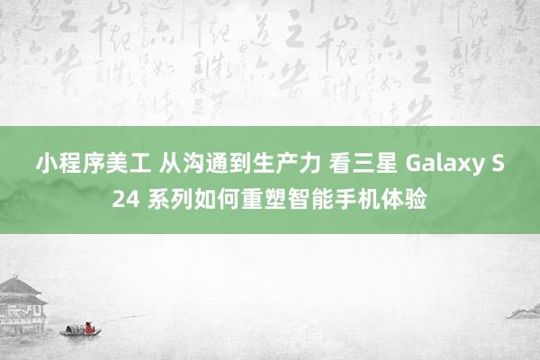 小程序美工 从沟通到生产力 看三星 Galaxy S24 系列如何重塑智能手机体验