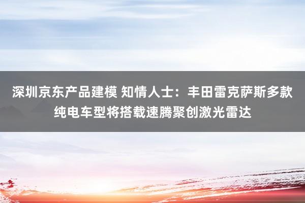 深圳京东产品建模 知情人士：丰田雷克萨斯多款纯电车型将搭载速腾聚创激光雷达