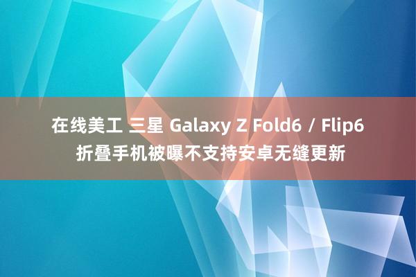 在线美工 三星 Galaxy Z Fold6 / Flip6 折叠手机被曝不支持安卓无缝更新