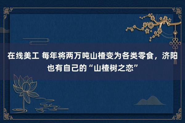 在线美工 每年将两万吨山楂变为各类零食，济阳也有自己的“山楂树之恋”