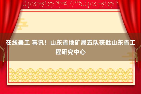 在线美工 喜讯！山东省地矿局五队获批山东省工程研究中心