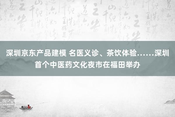 深圳京东产品建模 名医义诊、茶饮体验……深圳首个中医药文化夜市在福田举办