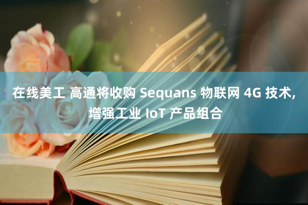 在线美工 高通将收购 Sequans 物联网 4G 技术, 增强工业 IoT 产品组合