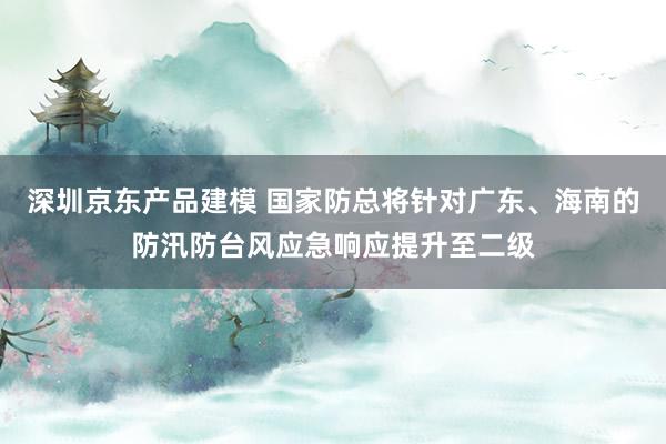 深圳京东产品建模 国家防总将针对广东、海南的防汛防台风应急响应提升至二级