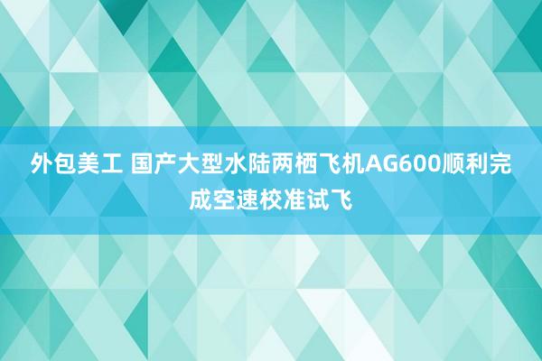 外包美工 国产大型水陆两栖飞机AG600顺利完成空速校准试飞