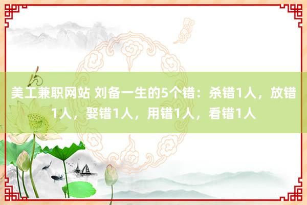 美工兼职网站 刘备一生的5个错：杀错1人，放错1人，娶错1人，用错1人，看错1人