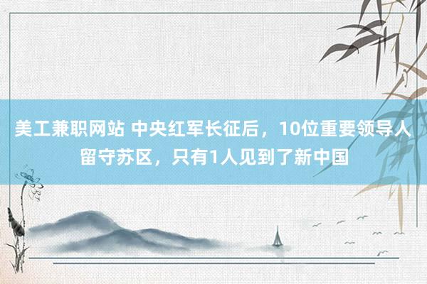 美工兼职网站 中央红军长征后，10位重要领导人留守苏区，只有1人见到了新中国