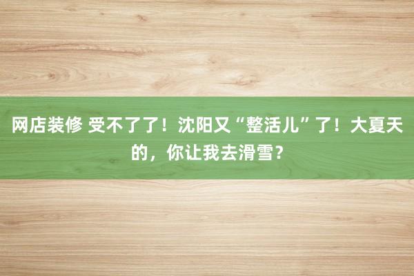 网店装修 受不了了！沈阳又“整活儿”了！大夏天的，你让我去滑雪？