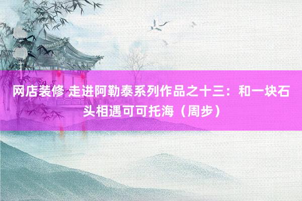 网店装修 走进阿勒泰系列作品之十三：和一块石头相遇可可托海（周步）