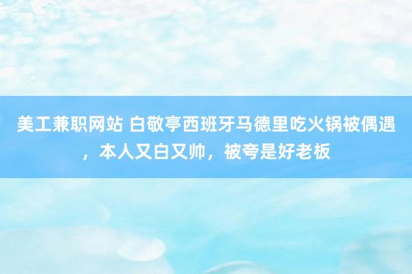 美工兼职网站 白敬亭西班牙马德里吃火锅被偶遇，本人又白又帅，被夸是好老板