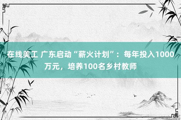 在线美工 广东启动“薪火计划”：每年投入1000万元，培养100名乡村教师