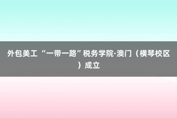 外包美工 “一带一路”税务学院·澳门（横琴校区）成立