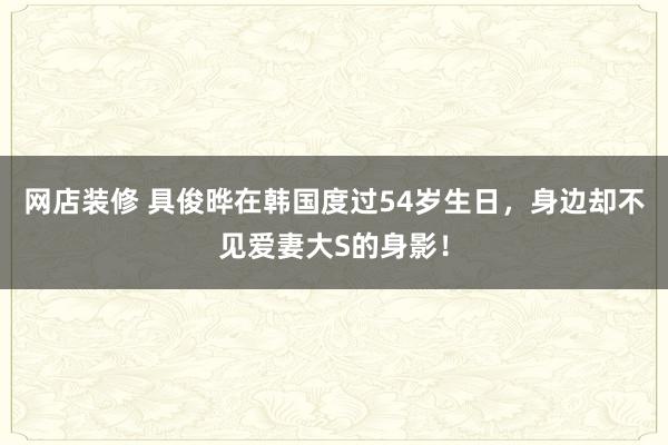 网店装修 具俊晔在韩国度过54岁生日，身边却不见爱妻大S的身影！