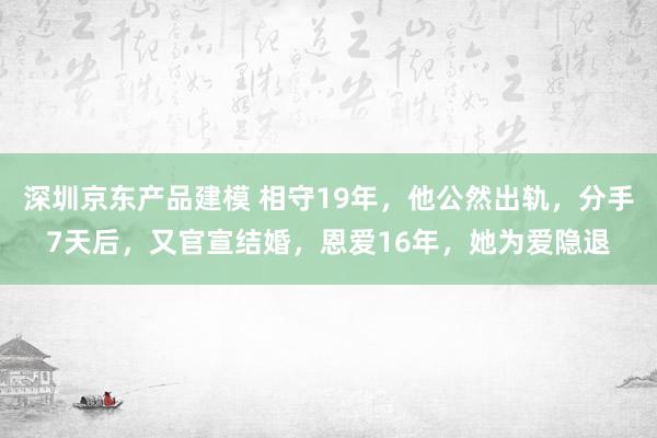 深圳京东产品建模 相守19年，他公然出轨，分手7天后，又官宣结婚，恩爱16年，她为爱隐退