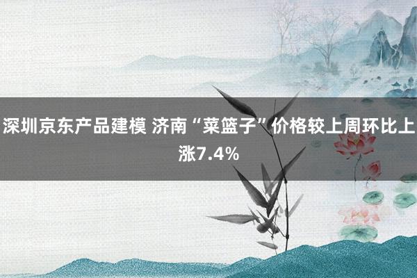 深圳京东产品建模 济南“菜篮子”价格较上周环比上涨7.4%