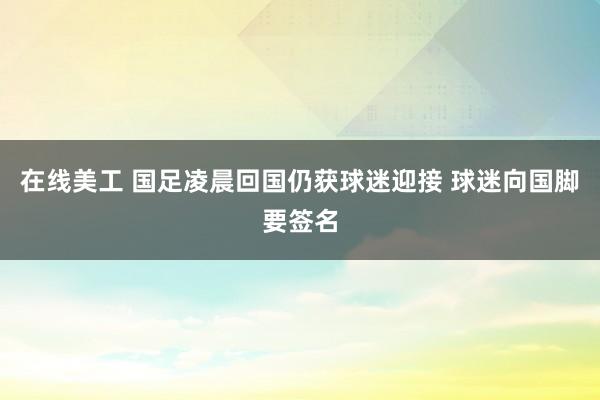 在线美工 国足凌晨回国仍获球迷迎接 球迷向国脚要签名