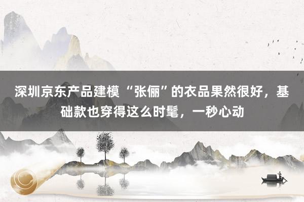 深圳京东产品建模 “张俪”的衣品果然很好，基础款也穿得这么时髦，一秒心动