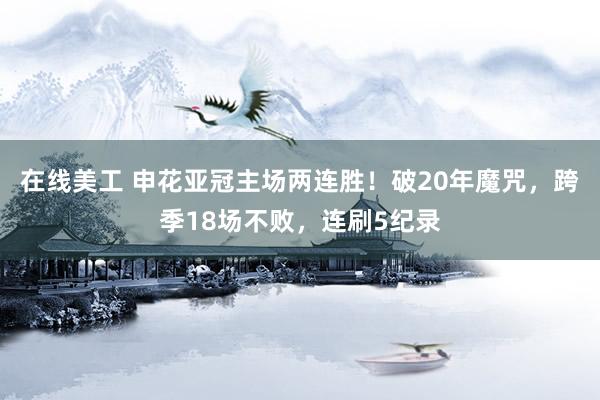 在线美工 申花亚冠主场两连胜！破20年魔咒，跨季18场不败，连刷5纪录